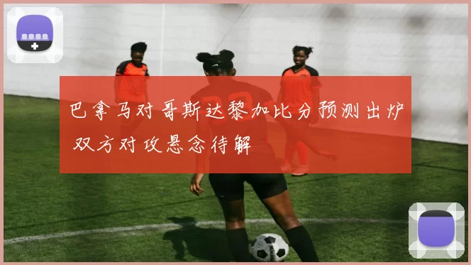 巴拿马对哥斯达黎加比分预测出炉 双方对攻悬念待解