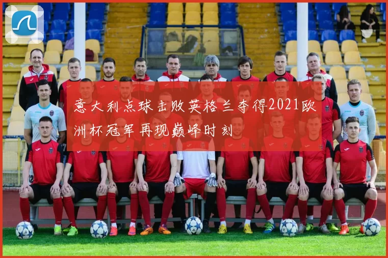 意大利点球击败英格兰夺得2021欧洲杯冠军再现巅峰时刻