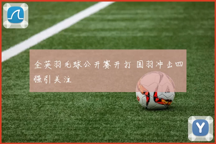 全英羽毛球公开赛开打 国羽冲击四强引关注