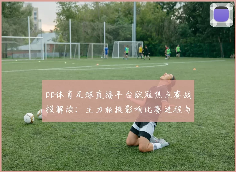 pp体育足球直播平台欧冠焦点赛战报解读：主力轮换影响比赛进程与伤停情况