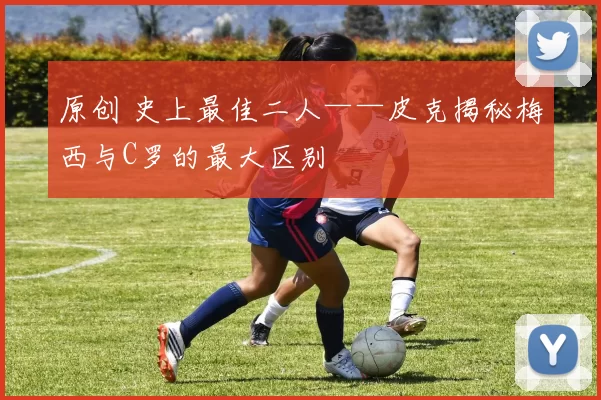 原创 史上最佳二人——皮克揭秘梅西与C罗的最大区别