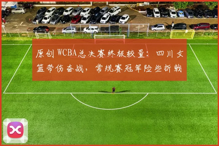 原创 WCBA总决赛终极较量：四川女篮带伤奋战，常规赛冠军险些折戟