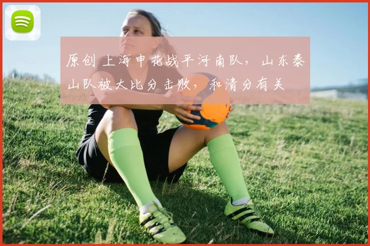 原创 上海申花战平河南队，山东泰山队被大比分击败，和清分有关