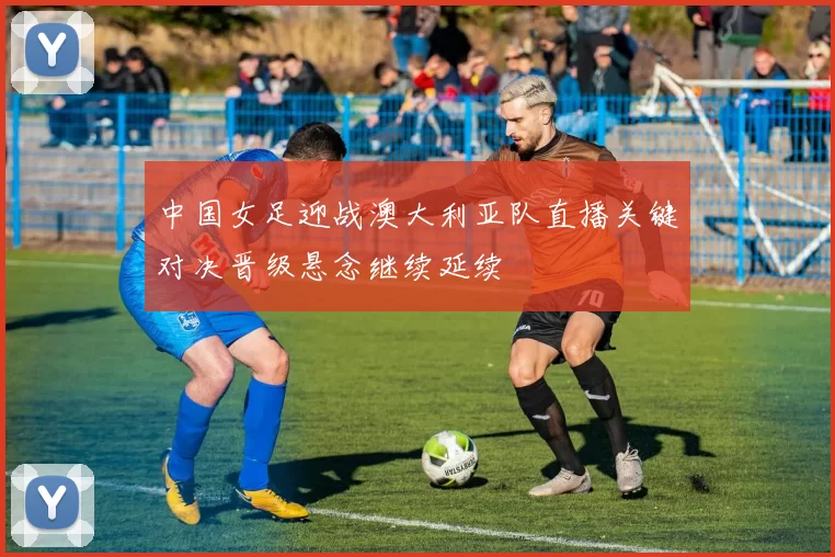 中国女足迎战澳大利亚队直播关键对决晋级悬念继续延续