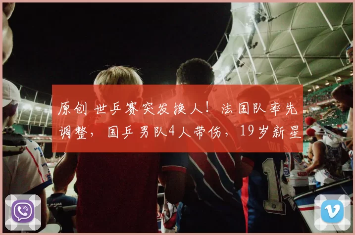 原创 世乒赛突发换人！法国队率先调整，国乒男队4人带伤，19岁新星待命救场