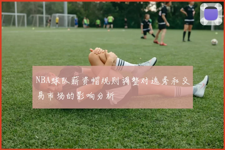NBA球队薪资帽规则调整对选秀和交易市场的影响分析
