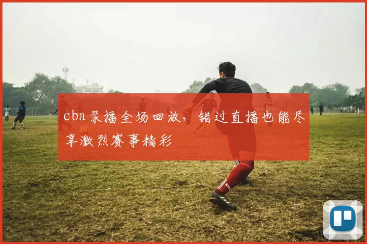 cba录播全场回放，错过直播也能尽享激烈赛事精彩