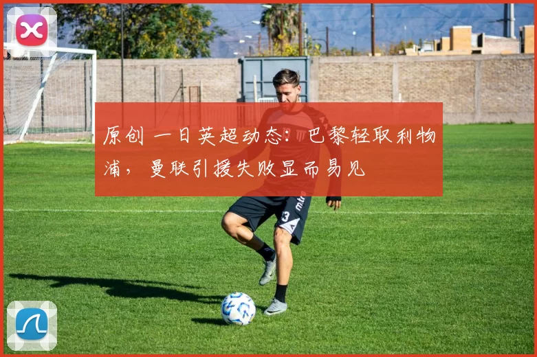 原创 一日英超动态：巴黎轻取利物浦，曼联引援失败显而易见