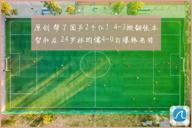 原创 帮了国乒2个忙！4-3掀翻张本智和后 24岁林昀儒4-0打爆韩老将夺冠