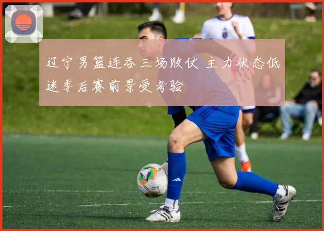 辽宁男篮连吞三场败仗 主力状态低迷季后赛前景受考验