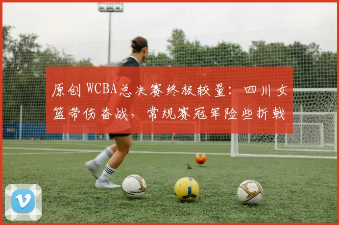 原创 WCBA总决赛终极较量：四川女篮带伤奋战，常规赛冠军险些折戟