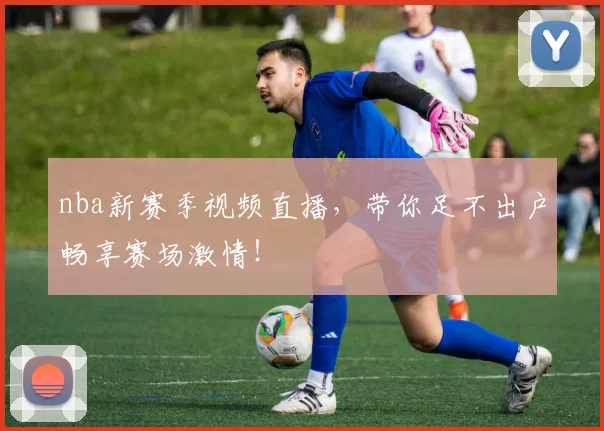 nba新赛季视频直播，带你足不出户畅享赛场激情！