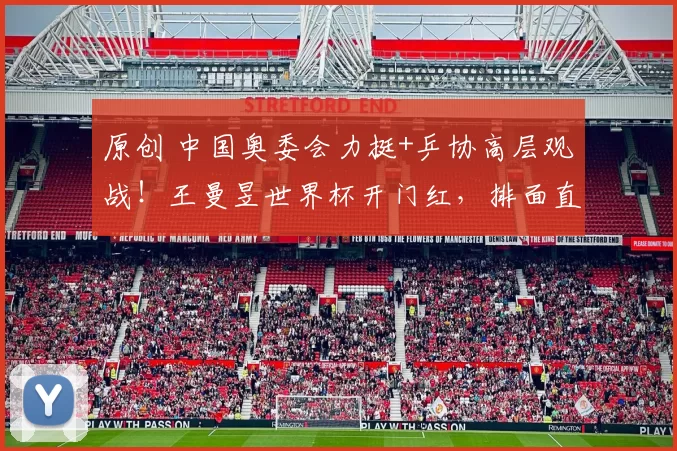 原创 中国奥委会力挺+乒协高层观战！王曼昱世界杯开门红，排面直接拉满！