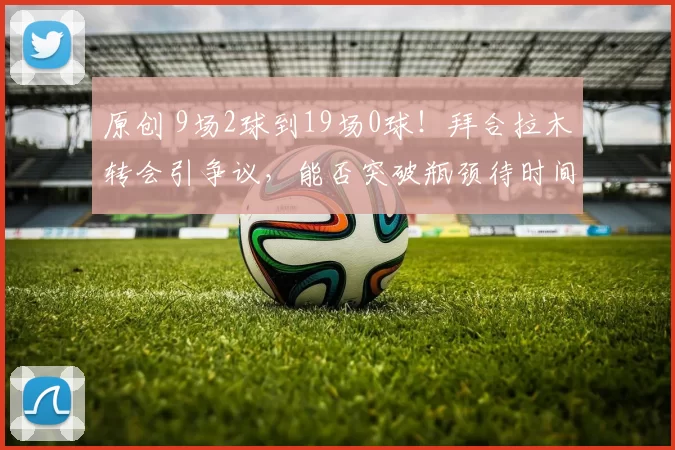 原创 9场2球到19场0球！拜合拉木转会引争议，能否突破瓶颈待时间验证