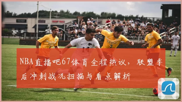 NBA直播吧67体育全程热议，联盟季后冲刺战况扫描与看点解析